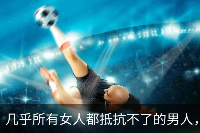 几乎所有女人都抵抗不了的男人，是这种，自带生理性吸引
